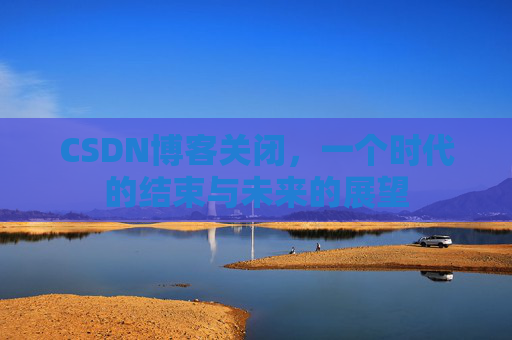 CSDN博客关闭，一个时代的结束与未来的展望